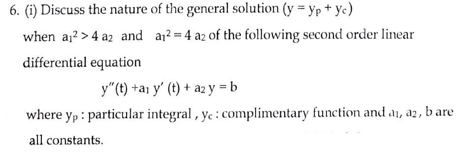 6. (i) Discuss the nature of the general solution (y = yp + yc)
when a12 > 4 az2 and a12 =4 a2 of the following second order linear
differential equation
y"(t) +a1 y' (t) + az y = b
where yp : particular integral, yc: complimentary function and ai, a2, b are
all constants.
