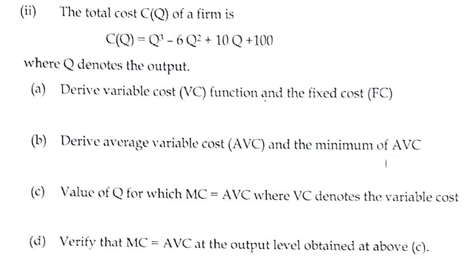 (ii)
The total cost C(Q) of a firm is
C(Q) = Q® - 6 Q² + 10 Q +100
where Q denotes the output.
(a) Derive variable cost (VC) function and the fixed cost (FC)
(b) Derive average variable cost (AVC) and the minimum of AVC
(c) Value of Q for which MC = AVC where VC denotes the variable cost
(d) Verify that MC AVC at the output level obtained at above (c).
