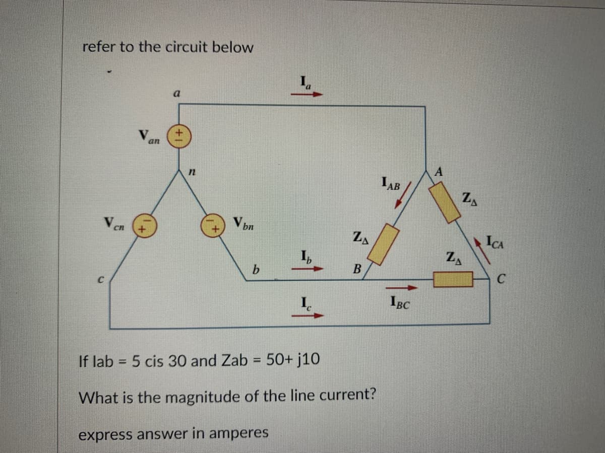 refer to the circuit below
Vcn
an
a
n
V bn
b
ZA
B
If lab = 5 cis 30 and Zab = 50+ j10
What is the magnitude of the line current?
express answer in amperes
LAB
IBC
A
Z
Z₁
ICA
C