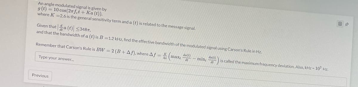 An angle modulated signal is given by
g (t) = 10 cos (2π fet + Ka (t)),
where K =2.6 is the general sensitivity term and a (t) is related to the message signal.
Given thata (t) <348,
and that the bandwidth of a (t) is B=1.2 kHz, find the effective bandwidth of the modulated signal using Carson's Rule in Hz.
Remember that Carson's Rule is BW= 2 (B+ Af), where Af =
Type your answer...
Previous
da(t)
(max, mint d
da(t)
dt
is called the maximum frequency deviation. Also, kHz - 10³ Hz.