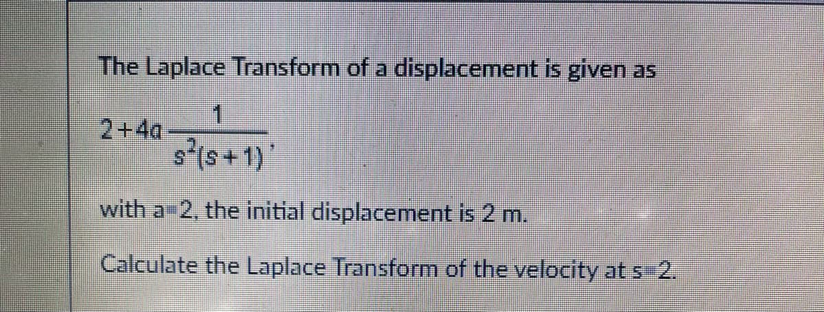 The Laplace Transform of a displacement is given as
1
s(s+1)
with a 2, the initial displacement is 2 m.
Calculate the Laplace Transform of the velocity at s=2.
