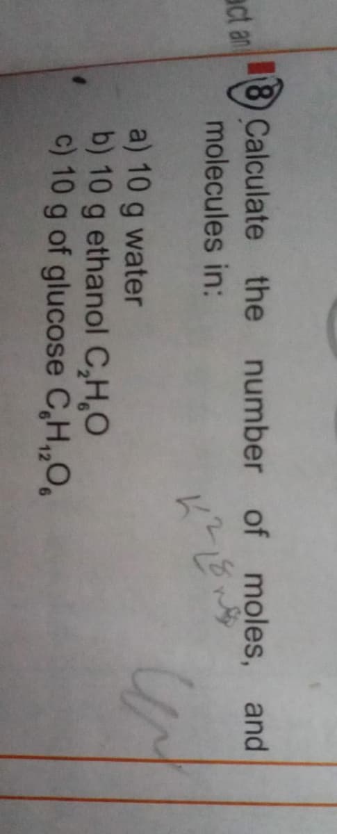 8) Calculate the
number of moles, and
act an
molecules in:
a) 10 g water
b) 10 g ethanol C,H,O
c) 10 g of glucose C,H,,O,
