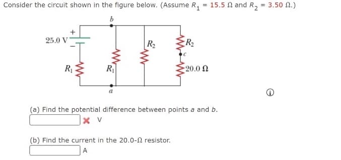 Consider the circuit shown in the figure below. (Assume R, = 15.5 N and R, = 3.50 N.)
b
25.0 V
R2
R2
R
20.0 N
(a) Find the potential difference between points a and b.
(b) Find the current in the 20.0-N resistor.
A
