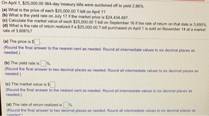 On April 1, $25,000.00 364-day treasury bills were auctioned off to yield 2.86%.
(a) What is the price of each $25,000.00 T-bill on April 1?
(b) What is the yield rate on July 17 if the market price is $24,434.49?
(c) Calculate the market value of each $25,000.00 T-bill on September 16 if the rate of return on that date is 3.695%.
(d) What is the rate of return realized if a $25,000.00 T-bill purchased on April 1 is sold on November 14 at a market
rate of 3.606%?
(a) The price is $
(Round the final answer to the nearest cent as needed. Round all intermediate values to six decimal places as
needed.)
%.
(b) The yield rate is
Round the final answer to two decimal places as needed. Round all intermediate values to six decimal places as
needed.)
(c) The market value is $
(Round the final answer to the nearest cent as needed. Round all intermediate values to six decimal places as
needed.)
(d) The rate of return realized is%.
(Round the final answer to two decimal places as needed. Round all intermediate values to six decimal places as
needed
