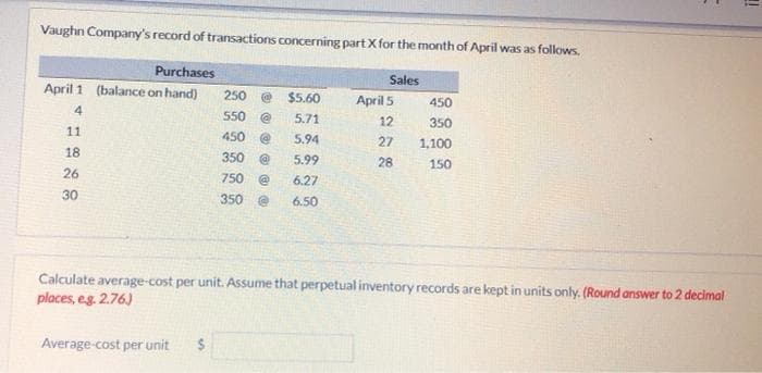 Vaughn Company's record of transactions concerning part X for the month of April was as follows.
Purchases
April 1 (balance on hand)
4
11
18
26
30
250 @ $5.60
550
5.71
450
@
5.94
350 @ 5.99
750 @
6.27
350 @
6.50
Average-cost per unit $
Sales
April 5
12
27
28
450
350
1,100
150
Calculate average-cost per unit. Assume that perpetual inventory records are kept in units only. (Round answer to 2 decimal
places, e.g. 2.76.)
!!
