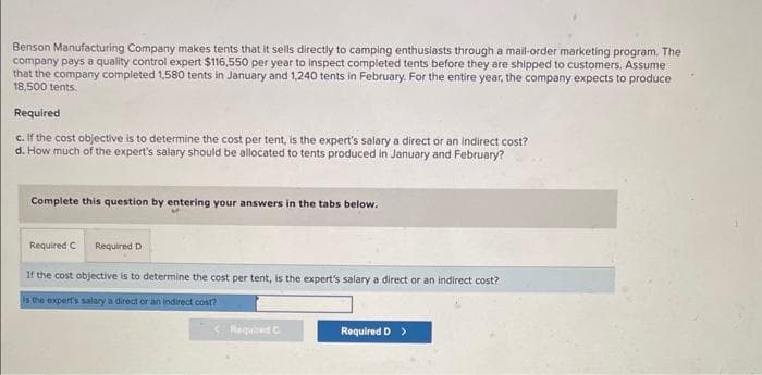 Benson Manufacturing Company makes tents that it sells directly to camping enthusiasts through a mail-order marketing program. The
company pays a quality control expert $116,550 per year to inspect completed tents before they are shipped to customers. Assume
that the company completed 1,580 tents in January and 1,240 tents in February. For the entire year, the company expects to produce
18,500 tents.
Required
c. If the cost objective is to determine the cost per tent, is the expert's salary a direct or an indirect cost?
d. How much of the expert's salary should be allocated to tents produced in January and February?
Complete this question by entering your answers in the tabs below.
Required C
Required D
If the cost objective is to determine the cost per tent, is the expert's salary a direct or an indirect cost?
Is the expert's salary a direct or an indirect cost?
Required C
Required D >