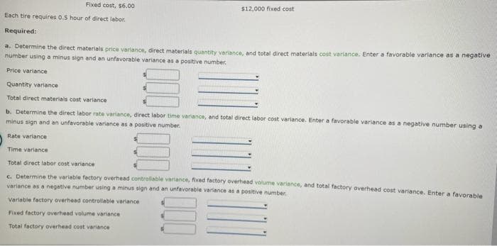 Fixed cost, $6.00
Each tire requires 0.5 hour of direct labor.
Required:
$12,000 fixed cost
a. Determine the direct materials price variance, direct materials quantity variance, and total direct materials cost variance. Enter a favorable variance as a negative
number using a minus sign and an unfavorable variance as a positive number.
Price variance
Quantity variance
Total direct materials cost variance
b. Determine the direct labor rate variance, direct labor time variance, and total direct labor cost variance. Enter a favorable variance as a negative number using at
minus sign and an unfavorable variance as a positive number.
Rate variance
Time variance
Total direct labor cost variance
c. Determine the variable factory overhead controllable variance, fixed factory overhead volume variance, and total factory overhead cost variance. Enter a favorable
variance as a negative number using a minus sign and an unfavorable variance as a positive number.
Variable factory overhead controllable variance
Fixed factory overhead volume variance
Total factory overhead cost variance i