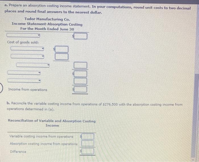 a. Prepare an absorption costing income statement. In your computations, round unit costs to two decimal
places and round final answers to the nearest dollar.
Tudor Manufacturing Co.
Income Statement-Absorption Costing
For the Month Ended June 30
Cost of goods sold:
14
Income from operations
1000
b. Reconcile the variable costing income from operations of $276,500 with the absorption costing income from
operations determined in (a).
Reconciliation of Variable and Absorption Costing
Income
Variable costing income from operations
Absorption costing income from operations
Difference