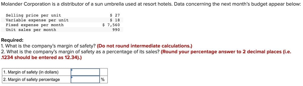 Molander Corporation is a distributor of a sun umbrella used at resort hotels. Data concerning the next month's budget appear below:
Selling price per unit
Variable expense per unit
Fixed expense per month
Unit sales per month
$ 27
$ 18
$ 7,560
990
Required:
1. What is the company's margin of safety? (Do not round intermediate calculations.)
2. What is the company's margin of safety as a percentage of its sales? (Round your percentage answer to 2 decimal places (i.e.
1234 should be entered as 12.34).)
1. Margin of safety (in dollars)
2. Margin of safety percentage
%