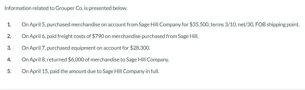 Information related to Grouper Co. is presented below.
1.
2.
3.
4.
5.
On April 5, purchased merchandise on account from Sage Hill Company for $35,500, terms 3/10, net/30, FOB shipping point.
On April 6, paid freight costs of $790 on merchandise purchased from Sage Hill.
On April 7, purchased equipment on account for $28,300.
On April 8, returned $6,000 of merchandise to Sage Hill Company.
On April 15, paid the amount due to Sage Hill Company in full.