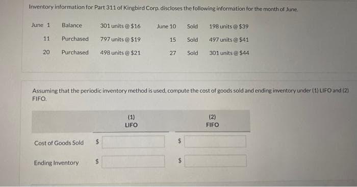 Inventory information for Part 311 of Kingbird Corp. discloses the following information for the month of June.
June 1
11
20
301 units @ $16
797 units @ $19
Purchased 498 units@ $21
Balance
Purchased
Cost of Goods Sold
Ending Inventory
$
June 10
15
Assuming that the periodic inventory method is used, compute the cost of goods sold and ending inventory under (1) LIFO and (2)
FIFO.
(1)
LIFO
27
Sold
Sold
Sold
198 units @ $39
497 units @ $41
301 units@ $44
(2)
FIFO