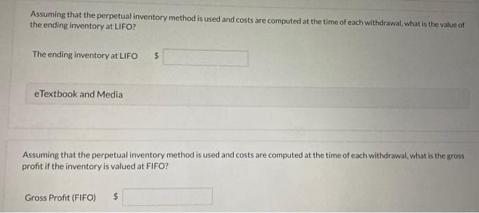 Assuming that the perpetual inventory method is used and costs are computed at the time of each withdrawal, what is the value of
the ending inventory at LIFO?
The ending inventory at LIFO
eTextbook and Media
Assuming that the perpetual inventory method is used and costs are computed at the time of each withdrawal, what is the gross
profit if the inventory is valued at FIFO?
Gross Profit (FIFO)
$
$