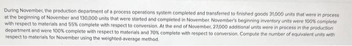 During November, the production department of a process operations system completed and transferred to finished goods 31,000 units that were in process
at the beginning of November and 130,000 units that were started and completed in November. November's beginning inventory units were 100% complete
with respect to materials and 55% complete with respect to conversion. At the end of November, 27,000 additional units were in process in the production
department and were 100% complete with respect to materials and 70% complete with respect to conversion. Compute the number of equivalent units with
respect to materials for November using the weighted-average method.