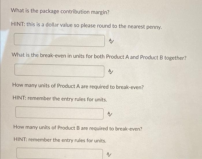 What is the package contribution margin?
HINT: this is a dollar value so please round to the nearest penny.
A/
What is the break-even in units for both Product A and Product B together?
A/
How many units of Product A are required to break-even?
HINT: remember the entry rules for units.
A/
How many units of Product B are required to break-even?
HINT: remember the entry rules for units.
A