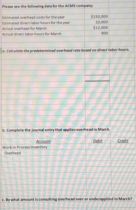 Please see the following data for the ACME company;
Estimated overhead costs for the year
Estimated direct labor hours for the year
Actual overhead for March
Actual direct labor hours for March
$150,000
10,000
$12,000
900
a. Calculate the predetermined overhead rate based on direct labor hours.
b. Complete the journal entry that applies overhead in March.
Account
Work in Process Inventory
Overhead
Debit
Credit
c. By what amount is consulting overhead over or underapplied in March?