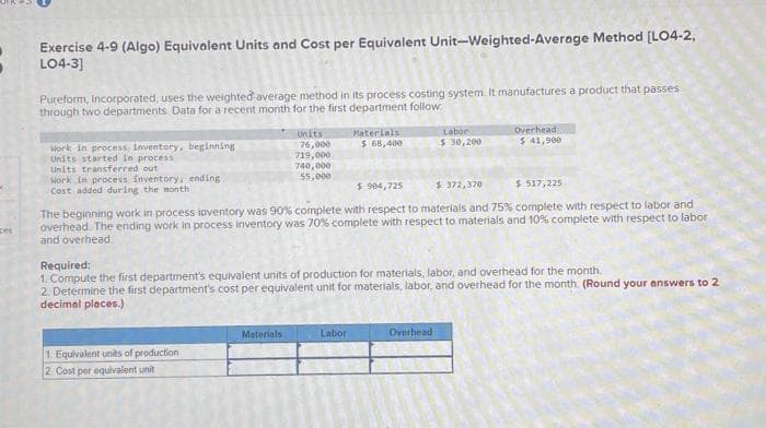 Des
Exercise 4-9 (Algo) Equivalent Units and Cost per Equivalent Unit-Weighted-Average Method [LO4-2,
LO4-3]
Pureform, incorporated, uses the weighted average method in its process costing system. It manufactures a product that passes
through two departments. Data for a recent month for the first department follow.
Work in process inventory, beginning
Units started in process
Units transferred out
Work in process inventory, ending.
Cost added during the month
Units
76,000
719,000
740,000
55,000
1. Equivalent units of production
2 Cost per equivalent unit
Materials
Materials
$68,400
$ 904,725
$ 372,370
$ 517,225.
The beginning work in process ipventory was 90% complete with respect to materials and 75% complete with respect to labor and
overhead. The ending work in process inventory was 70% complete with respect to materials and 10% complete with respect to labor
and overhead
Required:
1. Compute the first department's equivalent units of production for materials, labor, and overhead for the month.
2. Determine the first department's cost per equivalent unit for materials, labor, and overhead for the month. (Round your answers to 2
decimal places.)
Labor
Labor
$ 30,200
Overhead
$ 41,900
Overhead