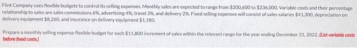 Flint Company uses flexible budgets to control its selling expenses. Monthly sales are expected to range from $200,600 to $236,000. Variable costs and their percentage
relationship to sales are sales commissions 6%, advertising 4%, travel 3%, and delivery 2%. Fixed selling expenses will consist of sales salaries $41,300, depreciation on
delivery equipment $8,260, and insurance on delivery equipment $1,180.
Prepare a monthly selling expense flexible budget for each $11,800 increment of sales within the relevant range for the year ending December 31, 2022. (List variable costs
before foxed costs)