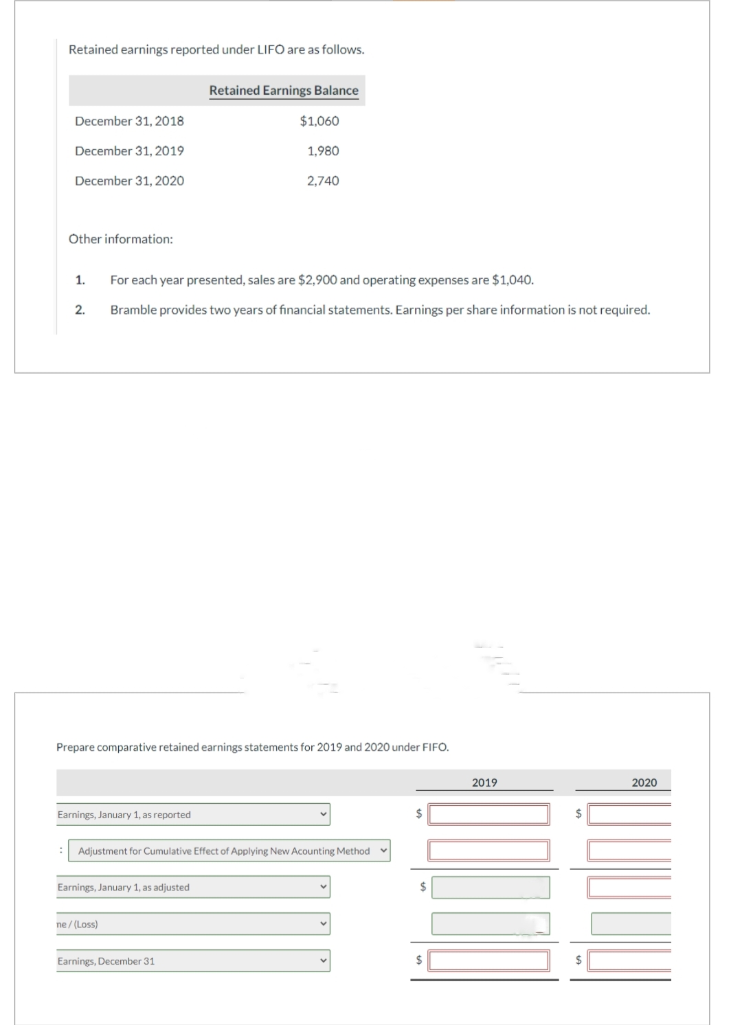 Retained earnings reported under LIFO are as follows.
December 31, 2018
December 31, 2019
December 31, 2020
Other information:
1.
2.
Earnings, January 1, as reported
For each year presented, sales are $2,900 and operating expenses are $1,040.
Bramble provides two years of financial statements. Earnings per share information is not required.
Prepare comparative retained earnings statements for 2019 and 2020 under FIFO.
Retained Earnings Balance
$1,060
1,980
Earnings, January 1, as adjusted
ne /(Loss)
2,740
: Adjustment for Cumulative Effect of Applying New Acounting Method
Earnings, December 31
2019
$
2020
Quin
linn