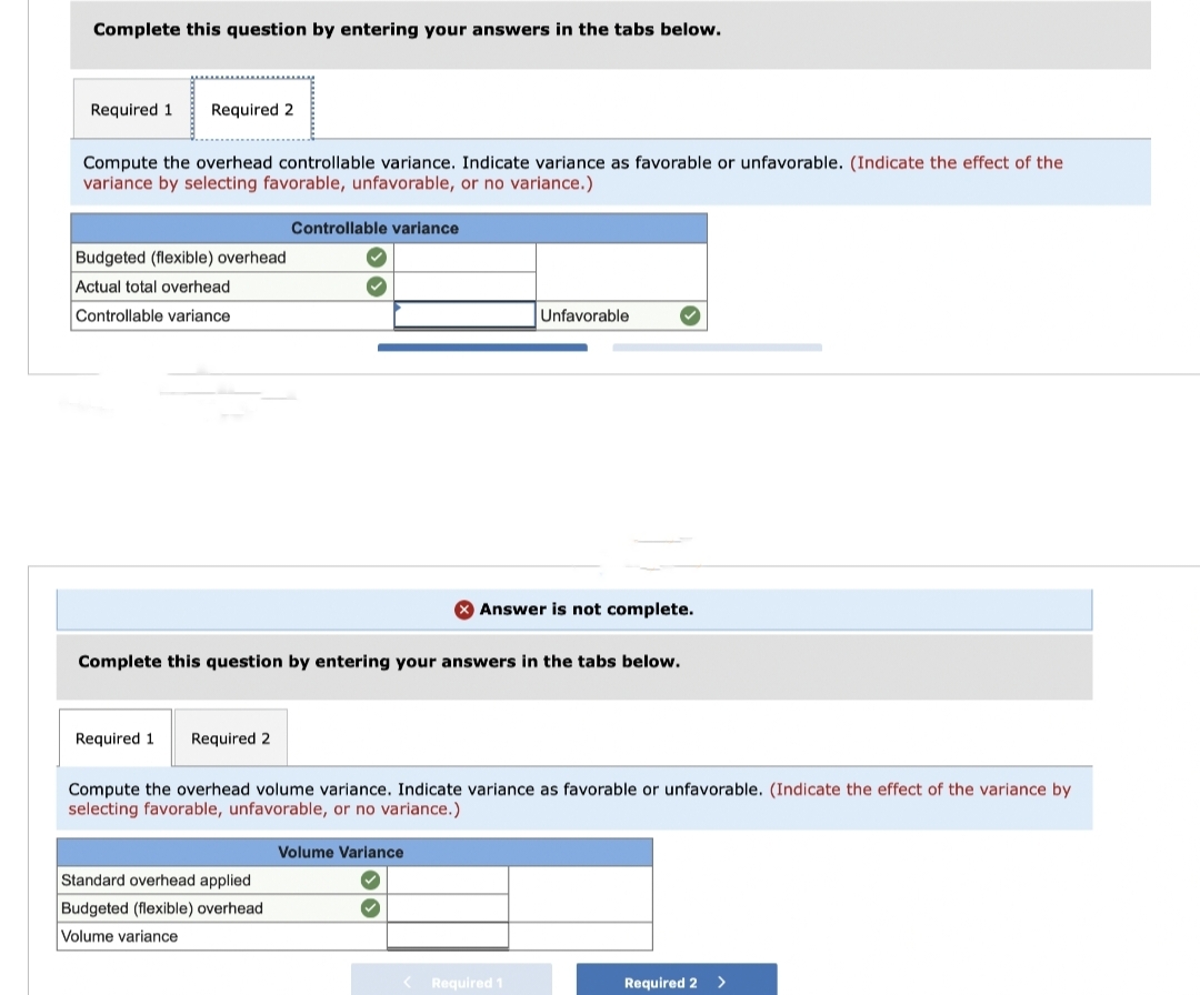 Complete this question by entering your answers in the tabs below.
Required 1 Required 2
Compute the overhead controllable variance. Indicate variance as favorable or unfavorable. (Indicate the effect of the
variance by selecting favorable, unfavorable, or no variance.)
Budgeted (flexible) overhead
Actual total overhead
Controllable variance
Required 1 Required 2
Controllable variance
Complete this question by entering your answers in the tabs below.
Standard overhead applied
Budgeted (flexible) overhead
Volume variance
Compute the overhead volume variance. Indicate variance as favorable or unfavorable. (Indicate the effect of the variance by
selecting favorable, unfavorable, or no variance.)
Volume Variance.
Unfavorable
Answer is not complete.
✓
Required 1
Required 2
>