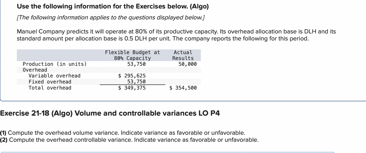 Use the following information for the Exercises below. (Algo)
[The following information applies to the questions displayed below.]
Manuel Company predicts it will operate at 80% of its productive capacity. Its overhead allocation base is DLH and its
standard amount per allocation base is 0.5 DLH per unit. The company reports the following for this period.
Production (in units)
Overhead
Variable overhead
Fixed overhead
Total overhead
Flexible Budget at
80% Capacity
53,750
$295,625
53,750
$ 349,375
Actual
Results
50,000
$ 354,500
Exercise 21-18 (Algo) Volume and controllable variances LO P4
(1) Compute the overhead volume variance. Indicate variance as favorable or unfavorable.
(2) Compute the overhead controllable variance. Indicate variance as favorable or unfavorable.