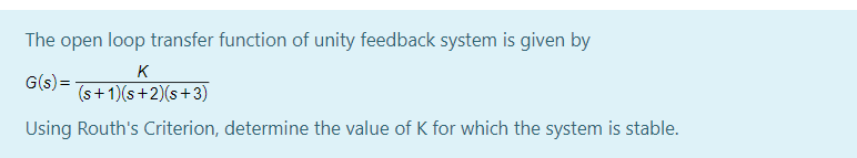 The open loop transfer function of unity feedback system is given by
K
G(s) =
(s+ 1)(s+2)(s+3)
Using Routh's Criterion, determine the value of K for which the system is stable.
