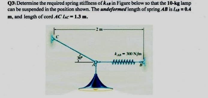 Q3\ Determine the required spring stiffness of kAB in Figure below so that the 10-kg lamp
can be suspended in the position shown. The undeformed length of spring AB is lAB = 0.4
m, and length of cord AC lac=1.3 m.
-2 m-
kan= 300 N/m
%3D
www
B
