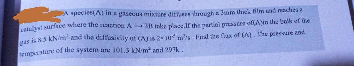 A species (A) in a gaseous mixture diffuses through a 3mm thick film and reaches a
catalyst surface where the reaction A- 3B take place. If the partial pressure of(A)in the bulk of the
gas is 8.5 kN/m² and the diffusivity of (A) is 2x10-5 m²/s. Find the flux of (A). The pressure and
temperature of the system are 101.3 kN/m² and 297k.