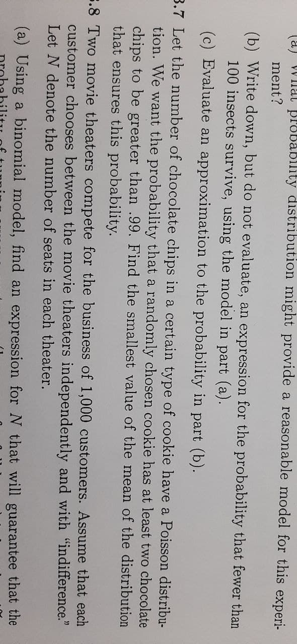 (a)
VW Inal BPobability distribution might provide a reasonable model for this experi-
ment?
(b) Write down, but do not evaluate, an expression for the probability that fewer than
100 insects survive, using the model in part (a).
(c) Evaluate an approximation to the probability in part (b).
3.7 Let the number of chocolate chips in a certain type of cookie have a Poisson distribu-
tion. We want the probability that a randomly chosen cookie has at least two chocolate
chips to be greater than .99. Find the smallest value of the mean of the distribution
that ensures this probability.
3.8 Two movie theaters compete for the business of 1,000 customers. Assume that each
customer chooses between the movie theaters independently and with "indifference."
Let N denote the number of seats in each theater.
(a) Using a binomial model, find an expression for N that will guarantee that the
