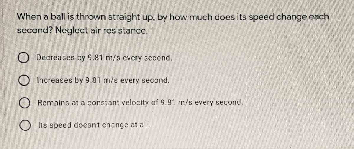 When a ball is thrown straight up, by how much does its speed change each
second? Neglect air resistance.
O Decreases by 9.81 m/s every second.
Increases by 9.81 m/s every second.
O Remains at a constant velocity of 9.81 m/s every second.
Its speed doesn't change at all.
