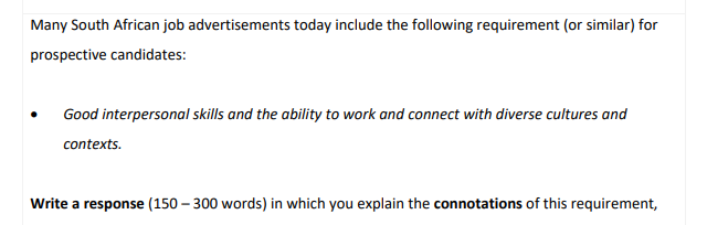 Many South African job advertisements today include the following requirement (or similar) for
prospective candidates:
Good interpersonal skills and the ability to work and connect with diverse cultures and
contexts.
Write a response (150-300 words) in which you explain the connotations of this requirement,