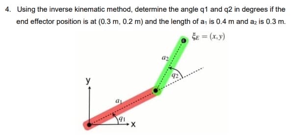 4. Using the inverse kinematic method, determine the angle q1 and q2 in degrees if the
end effector position is at (0.3 m, 0.2 m) and the length of a, is 0.4 m and az is 0.3 m.
ŠE = (x.y)
az
y
92

