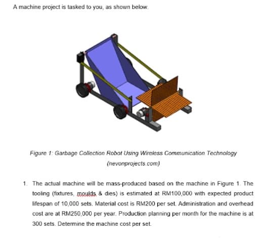 A machine project is tasked to you, as shown below.
Figure 1: Garbage Collection Robot Using Wireless Communication Technology
(nevonprojects.com)
1. The actual machine will be mass-produced based on the machine in Figure 1. The
tooling (fixtures, moulds & dies) is estimated at RM100,000 with expected product
lifespan of 10,000 sets. Material cost is RM200 per set. Administration and overhead
cost are at RM250,000 per year. Production planning per month for the machine is at
300 sets. Determine the machine cost per set.
