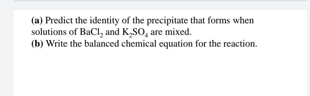 (a) Predict the identity of the precipitate that forms when
solutions of BaCl, and K,SO, are mixed.
(b) Write the balanced chemical equation for the reaction.
