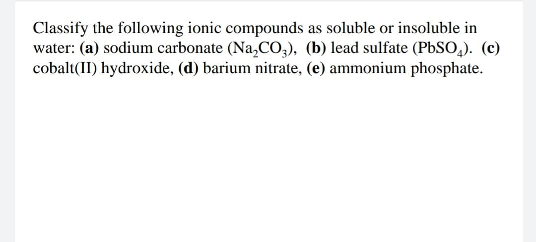 Classify the following ionic compounds as soluble or insoluble in
water: (a) sodium carbonate (Na,CO,), (b) lead sulfate (PbSO,). (c)
cobalt(II) hydroxide, (d) barium nitrate, (e) ammonium phosphate.
