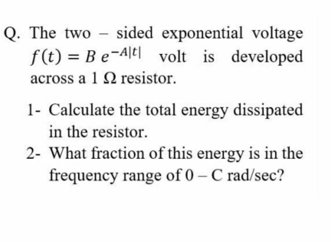sided exponential voltage
f (t) = Be-Ale| volt is developed
Q. The two -
%3D
across a 1 Q resistor.
1- Calculate the total energy dissipated
in the resistor.
2- What fraction of this energy is in the
frequency range of 0 – C rad/sec?
