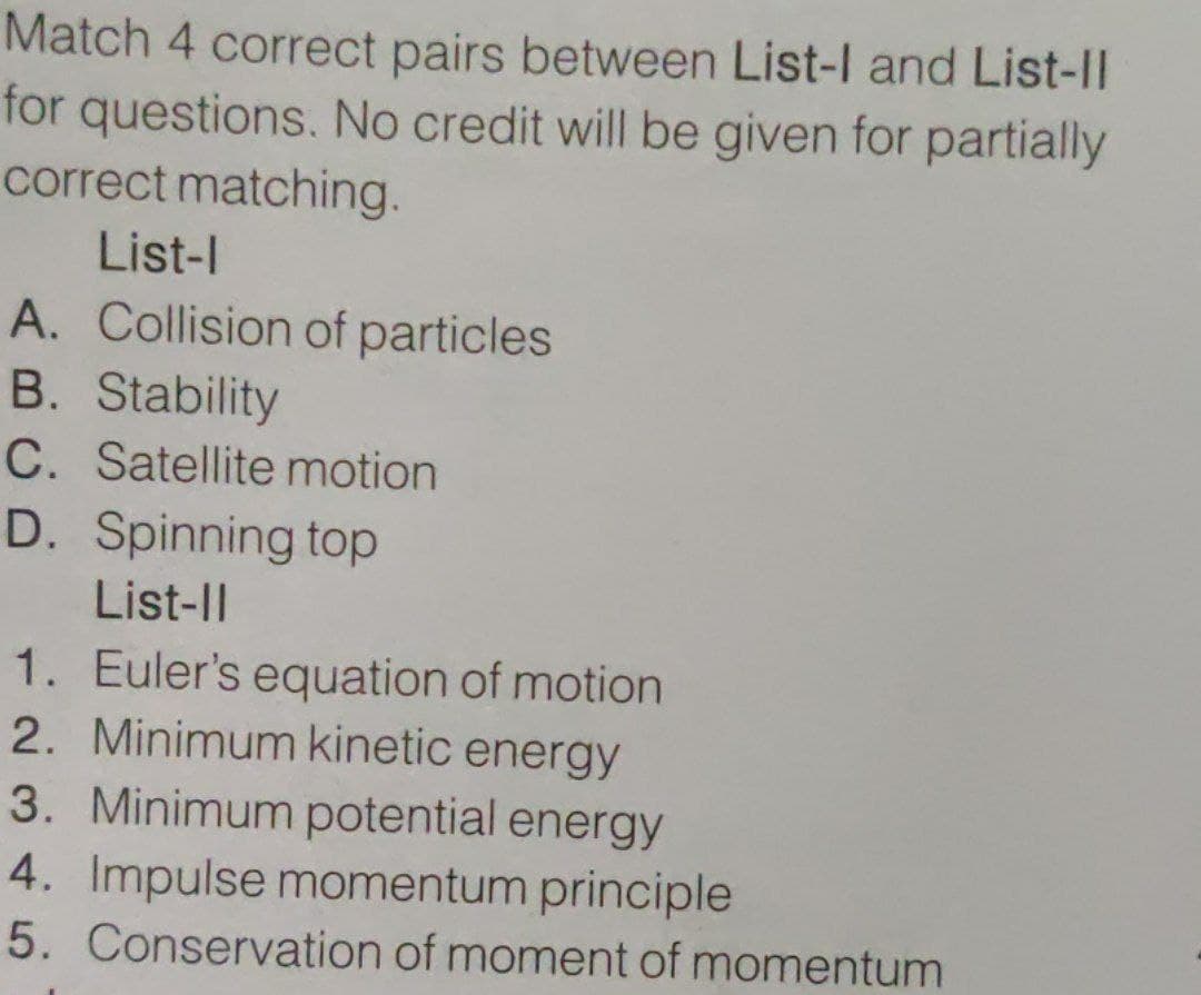 Match 4 correct pairs between List-l and List-II
for questions. No credit will be given for partially
correct matching.
List-l
A. Collision of particles
B. Stability
C. Satellite motion
D. Spinning top
List-Il
1. Euler's equation of motion
2. Minimum kinetic energy
3. Minimum potential energy
4. Impulse momentum principle
5. Conservation of moment of momentum
