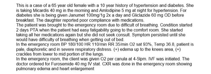 This is a case of a 65 year old female with a 10 year history of hypertension and diabetes. She
is taking Micardis 40 mg in the morning and Amlodipine 5 mg at night for hypertension. For
diabetes she is being given Janumet 100mg/1g 2x a day and Gliclazide 60 mg OD before
breakfast. The daughter reported poor compliance with medications.
The patient was brought to the emergency room due to difficult of breathing. Condition started
2 days PTA when the patient had easy fatigability going to the comfort room. She started
taking all her medications again but she did not seek consult. Symptom persisted until she
would have difficulty of breathing when getting out of bed.
In the emergency room BP 180/100 HR 110/min RR 35/min 02 sat 93%, Temp 36.8, patient is
pale, diaphoretic and in severe respiratory distress. (+) edema up to the knees area, (+)
crackles from lower to mid portion of the lungs.
In the emergency room, the client was given 02 per canula at 4-5lpm. IVF was initiated. The
doctor ordered for Furosemide 40 mg IV stat. CXR was done in the emergency room showing
pulmonary edema and heart enlargement
