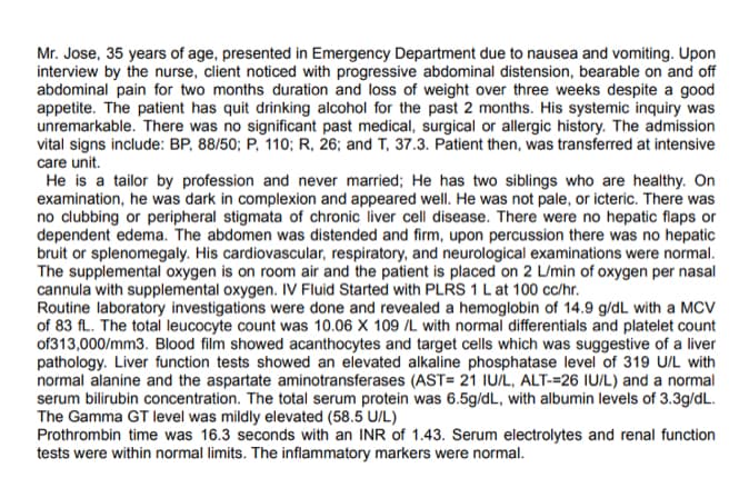 Mr. Jose, 35 years of age, presented in Emergency Department due to nausea and vomiting. Upon
interview by the nurse, client noticed with progressive abdominal distension, bearable on and off
abdominal pain for two months duration and loss of weight over three weeks despite a good
appetite. The patient has quit drinking alcohol for the past 2 months. His systemic inquiry was
unremarkable. There was no significant past medical, surgical or allergic history. The admission
vital signs include: BP, 88/50; P, 110; R, 26; and T, 37.3. Patient then, was transferred at intensive
care unit.
He is a tailor by profession and never married; He has two siblings who are healthy. On
examination, he was dark in complexion and appeared well. He was not pale, or icteric. There was
no clubbing or peripheral stigmata of chronic liver cell disease. There were no hepatic flaps or
dependent edema. The abdomen was distended and firm, upon percussion there was no hepatic
bruit or splenomegaly. His cardiovascular, respiratory, and neurological examinations were normal.
The supplemental oxygen is on room air and the patient is placed on 2 L/min of oxygen per nasal
cannula with supplemental oxygen. IV Fluid Started with PLRS 1 Lat 100 cc/hr.
Routine laboratory investigations were done and revealed a hemoglobin of 14.9 g/dL with a MCV
of 83 fL. The total leucocyte count was 10.06 X 109 /L with normal differentials and platelet count
of313,000/mm3. Blood film showed acanthocytes and target cells which was suggestive of a liver
pathology. Liver function tests showed an elevated alkaline phosphatase level of 319 U/L with
normal alanine and the aspartate aminotransferases (AST= 21 IU/L, ALT-=26 IU/L) and a normal
serum bilirubin concentration. The total serum protein was 6.5g/dL, with albumin levels of 3.3g/dL.
The Gamma GT level was mildly elevated (58.5 U/L)
Prothrombin time was 16.3 seconds with an INR of 1.43. Serum electrolytes and renal function
tests were within normal limits. The inflammatory markers were normal.
