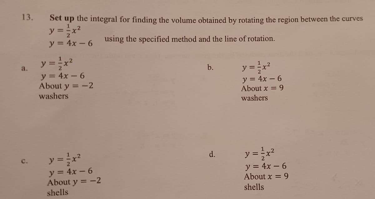 13.
Set up the integral for finding the volume obtained by rotating the region between the curves
1
y = -x²
y = 4x – 6
using the specified method and the line of rotation.
y = x²
2.
a.
y = ÷x²
b.
y = 4x – 6
About y = -2
washers
X.
y =
= 4x – 6
%3D
About x = 9
washers
y = x²
y = x²
с.
d.
y = 4x – 6
About y = -2
shells
y = 4x – 6
About x = 9
-
shells

