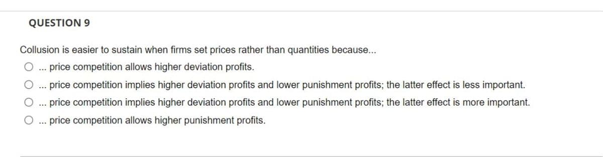 QUESTION 9
Collusion is easier to sustain when firms set prices rather than quantities because...
price competition allows higher deviation profits.
price competition implies higher deviation profits and lower punishment profits; the latter effect is less important.
O ... price competition implies higher deviation profits and lower punishment profits; the latter effect is more important.
price competition allows higher punishment profits.