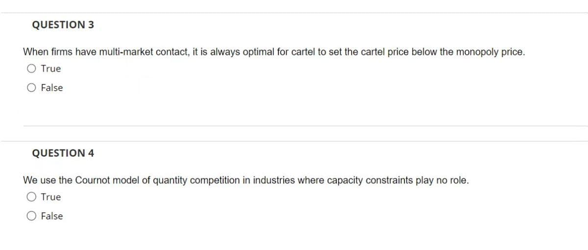 QUESTION 3
When firms have multi-market contact, it is always optimal for cartel to set the cartel price below the monopoly price.
True
O False
QUESTION 4
We use the Cournot model of quantity competition in industries where capacity constraints play no role.
O True
O False