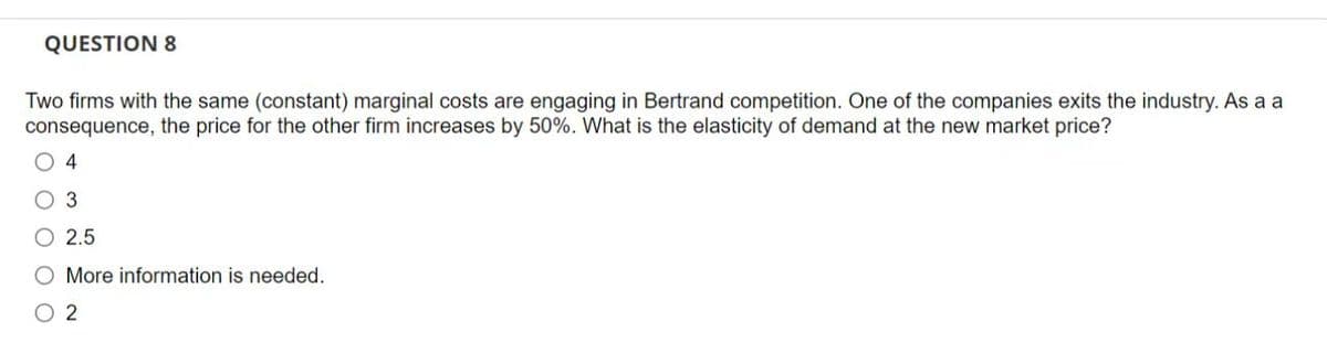 QUESTION 8
Two firms with the same (constant) marginal costs are engaging in Bertrand competition. One of the companies exits the industry. As a a
consequence, the price for the other firm increases by 50%. What is the elasticity of demand at the new market price?
O4
O 3
O 2.5
O More information is needed.
02