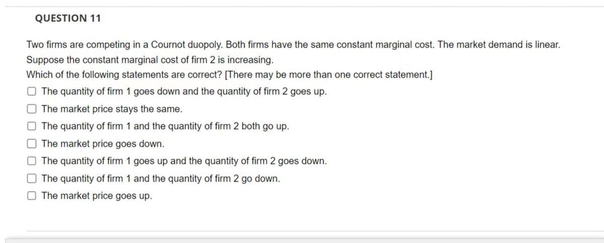 QUESTION 11
Two firms are competing in a Cournot duopoly. Both firms have the same constant marginal cost. The market demand is linear.
Suppose the constant marginal cost of firm 2 is increasing.
Which of the following statements are correct? [There may be more than one correct statement.]
The quantity of firm 1 goes down and the quantity of firm 2 goes up.
The market price stays the same.
The quantity of firm 1 and the quantity of firm 2 both go up.
The market price goes down.
The quantity of firm 1 goes up and the quantity of firm 2 goes down.
The quantity of firm 1 and the quantity of firm 2 go down.
The market price goes up.