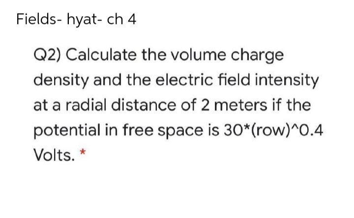 Fields- hyat- ch 4
Q2) Calculate the volume charge
density and the electric field intensity
at a radial distance of 2 meters if the
potential in free space is 30*(row)^0.4
Volts. *
