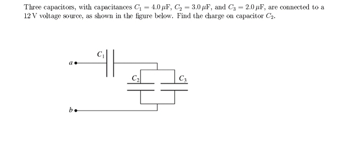 Three capacitors, with capacitances C = 4.0 µF, C, = 3.0 µF, and C3 = 2.0 µF, are connected to a
12 V voltage source, as shown in the figure below. Find the charge on capacitor C2.
%3D
C2
C3
be
