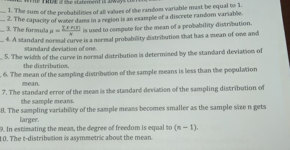 UE if the statement is ál
ie sum of the probabilities of all values of the random variable must be equal to 1.
The capacity of water dams in a region is an example of a discrete random variable.
3. The formula u =
EX-P(X)
is used to compute for the mean of a probability distribution.
4. A standard normal curve is a normal probability distribution that has a mean of one and
standard deviation of one.
- 5. The width of the curve in normal distribution is determined by the standard deviation of
the distribution.
- 6. The mean of the sampling distribution of the sample means is less than the population
mean.
7. The standard error of the mean is the standard deviation of the sampling distribution of
the sample means.
8. The sampling variability of the sample means becomes smaller as the sample size n gets
larger.
9. In estimating the mean, the degree of freedom is equal to (n– 1).
10. The t-distribution is asymmetric about the mean.
