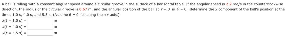 A ball is rolling with a constant angular speed around a circular groove in the surface of a horizontal table. If the angular speed is 2.2 rad/s in the counterclockwise
direction, the radius of the circular groove is 0.67 m, and the angular position of the ball at t = 0 is 0 = 0, determine the x component of the ball's position at the
times 1.0 s, 4.0 s, and 5.5 s. (Assume 0 = 0 lies along the +x axis.)
x(t = 1.0 s) =
x(t = 4.0 s) =
x(t = 5.5 s) =
m
m
m