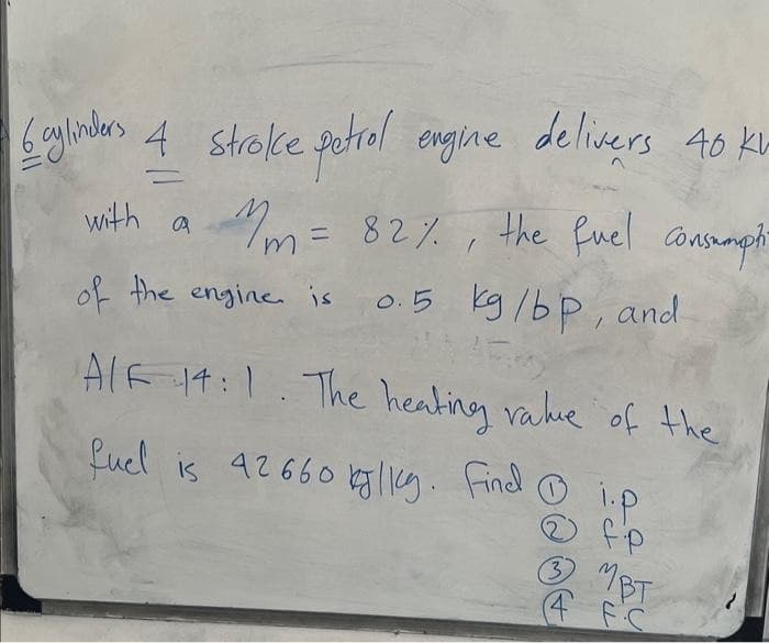6 cylinders 4 stroke petrol engine delivers 40 kv
=
with a
m = 82%, the fuel consumpti
0.5 kg/bp, and
of the engine is
AIF 14:1. The heating value of the
fuel is 42660 kg. Findi.p
fp
MBT
4 FC
3
لال