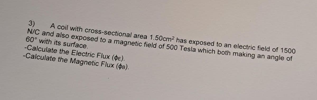 3) A coil with cross-sectional area 1.50cm² has exposed to an electric field of 1500
N/C and also exposed to a magnetic field of 500 Tesla which both making an angle of
60° with its surface.
-Calculate the Electric Flux (DE).
-Calculate the Magnetic Flux (B).