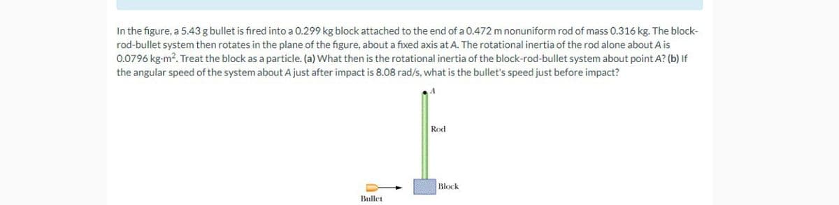 In the figure, a 5.43 g bullet is fired into a 0.299 kg block attached to the end of a 0.472 m nonuniform rod of mass 0.316 kg. The block-
rod-bullet system then rotates in the plane of the figure, about a fixed axis at A. The rotational inertia of the rod alone about A is
0.0796 kg-m². Treat the block as a particle. (a) What then is the rotational inertia of the block-rod-bullet system about point A? (b) If
the angular speed of the system about A just after impact is 8.08 rad/s, what is the bullet's speed just before impact?
Bullet
Rod
Block